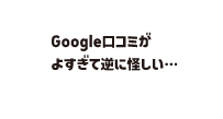 「Googleの口コミがよすぎて逆に怪しい……」と思っている吹き出し