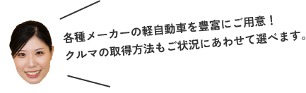 各種メーカーの軽自動車を豊富にご用意！クルマの取得方法もご状況にあわせて選べます。