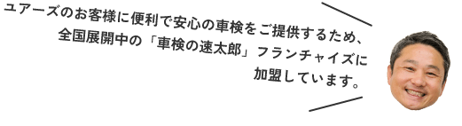 ユアーズのお客様に便利で安心の車検をご提供するため、全国展開中の「車検の速太郎」フランチャイズに加盟しています。