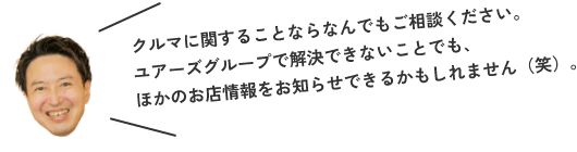 クルマに関することならなんでもご相談ください。ユアーズグループで解決できないことでも、ほかのお店情報をお知らせできるかもしれません（笑）